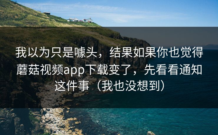 我以为只是噱头，结果如果你也觉得蘑菇视频app下载变了，先看看通知这件事（我也没想到）  第1张