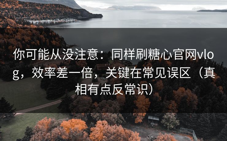 你可能从没注意：同样刷糖心官网vlog，效率差一倍，关键在常见误区（真相有点反常识）