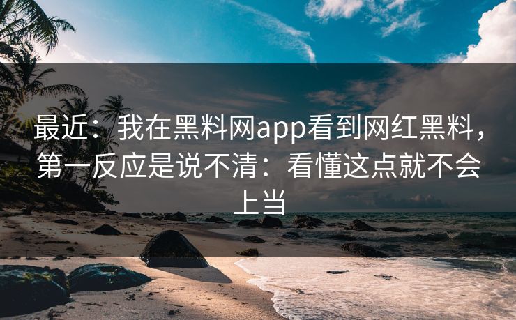 最近：我在黑料网app看到网红黑料，第一反应是说不清：看懂这点就不会上当
