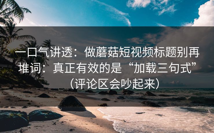 一口气讲透：做蘑菇短视频标题别再堆词：真正有效的是“加载三句式”（评论区会吵起来）  第1张