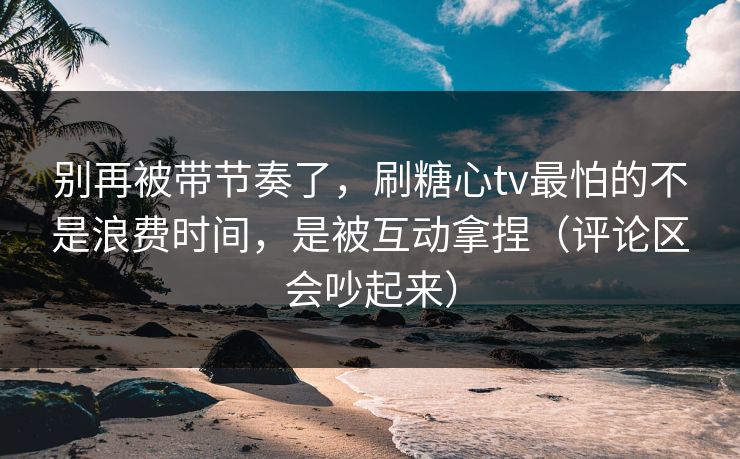 别再被带节奏了，刷糖心tv最怕的不是浪费时间，是被互动拿捏（评论区会吵起来）  第1张