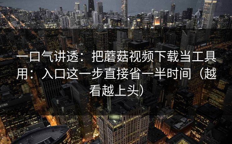 一口气讲透：把蘑菇视频下载当工具用：入口这一步直接省一半时间（越看越上头）  第1张