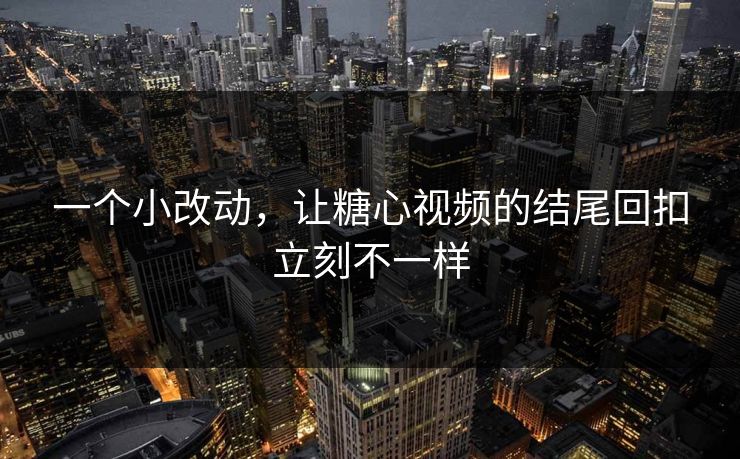 一个小改动，让糖心视频的结尾回扣立刻不一样