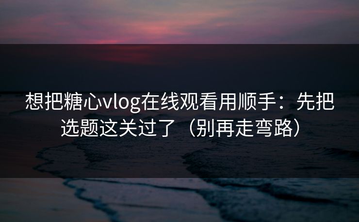 想把糖心vlog在线观看用顺手：先把选题这关过了（别再走弯路）