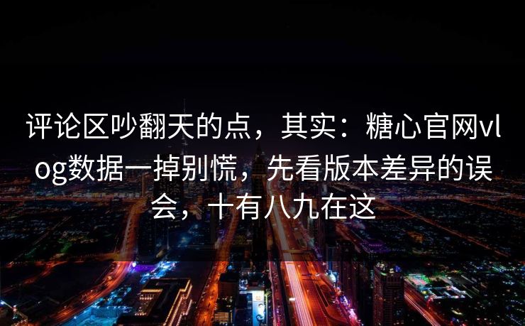 评论区吵翻天的点，其实：糖心官网vlog数据一掉别慌，先看版本差异的误会，十有八九在这