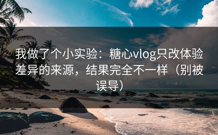 我做了个小实验：糖心vlog只改体验差异的来源，结果完全不一样（别被误导）