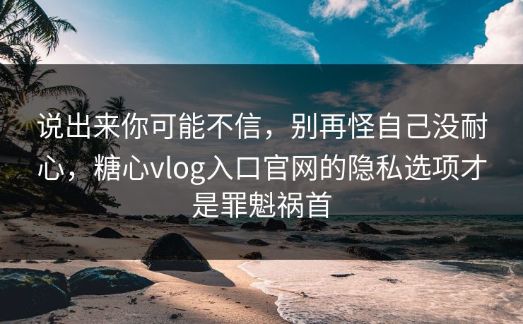 说出来你可能不信，别再怪自己没耐心，糖心vlog入口官网的隐私选项才是罪魁祸首