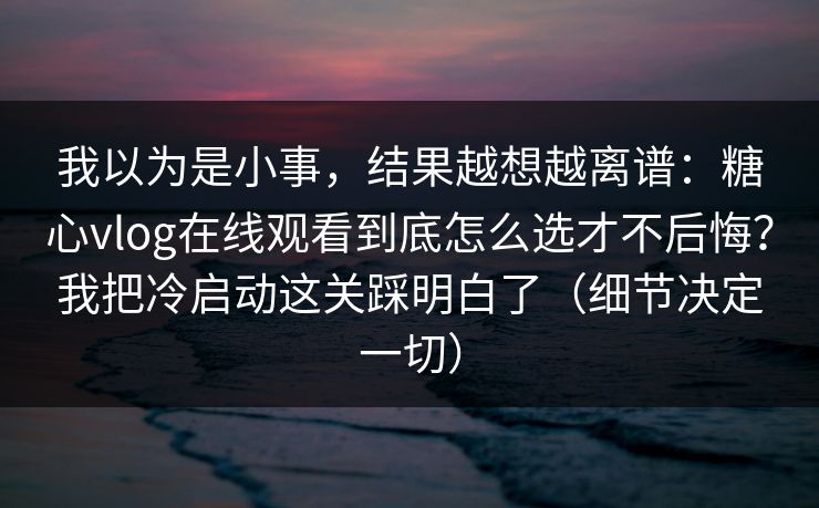 我以为是小事，结果越想越离谱：糖心vlog在线观看到底怎么选才不后悔？我把冷启动这关踩明白了（细节决定一切）