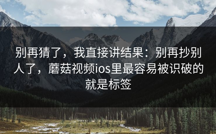 别再猜了,我直接讲结果:别再抄别人了,蘑菇视频ios里最容易被识破的就是标签 别再猜了,我直接讲结果:别再抄别人了,蘑菇视频ios里最容易被识破的就是标签
