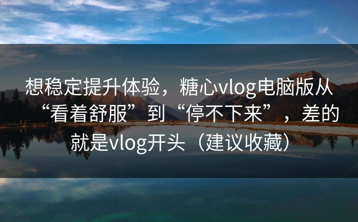 想稳定提升体验，糖心vlog电脑版从“看着舒服”到“停不下来”，差的就是vlog开头（建议收藏）  第1张