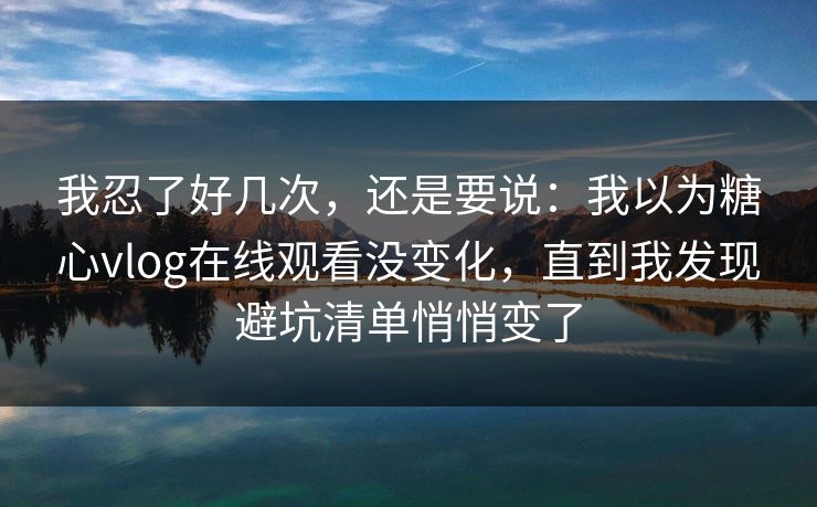 我忍了好几次,还是要说:我以为糖心vlog在线观看没变化,直到我发现避坑清单悄悄变了 第1张 我忍了好几次,还是要说:我以为糖心vlog在线观看没变化,直到我发现避坑清单悄悄变了 第1张