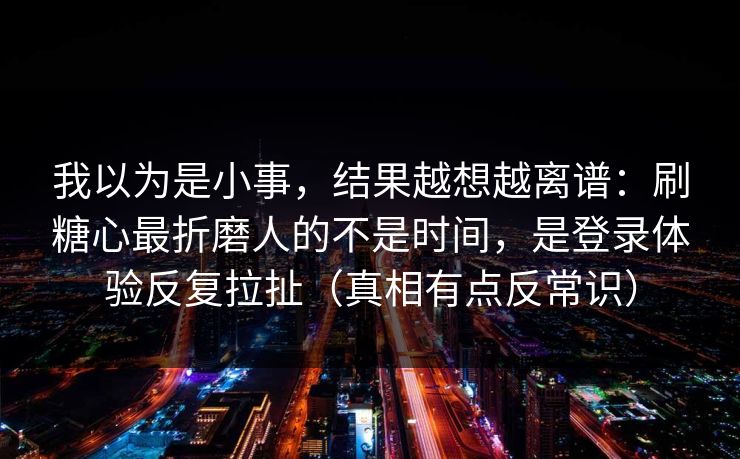 我以为是小事,结果越想越离谱:刷糖心最折磨人的不是时间,是登录体验反复拉扯(真相有点反常识) 我以为是小事,结果越想越离谱:刷糖心最折磨人的不是时间,是登录体验反复拉扯(真相有点反常识)