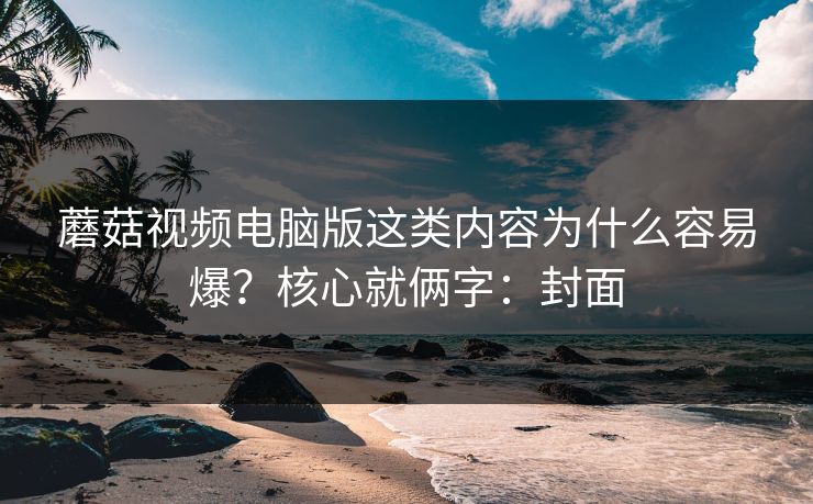 蘑菇视频电脑版这类内容为什么容易爆?核心就俩字:封面 蘑菇视频电脑版这类内容为什么容易爆?核心就俩字:封面
