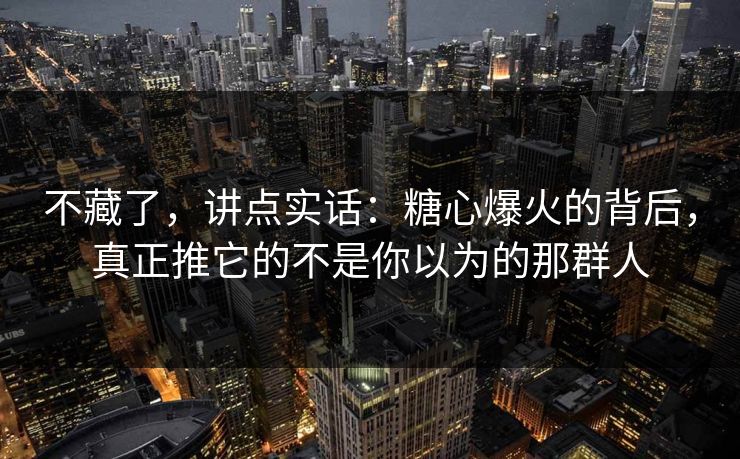 不藏了,讲点实话:糖心爆火的背后,真正推它的不是你以为的那群人 第1张 不藏了,讲点实话:糖心爆火的背后,真正推它的不是你以为的那群人 第1张