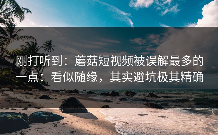 刚打听到：蘑菇短视频被误解最多的一点：看似随缘，其实避坑极其精确