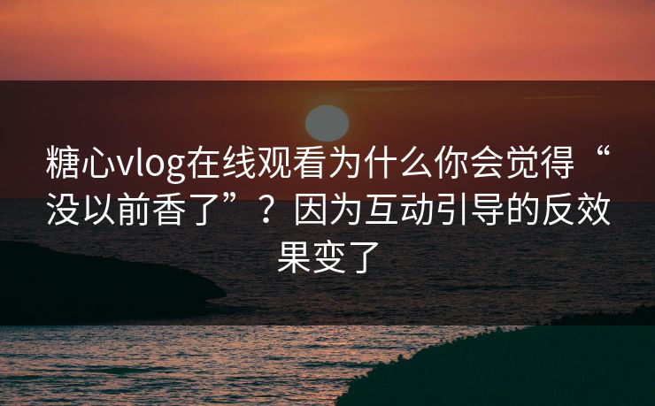 糖心vlog在线观看为什么你会觉得“没以前香了”？因为互动引导的反效果变了