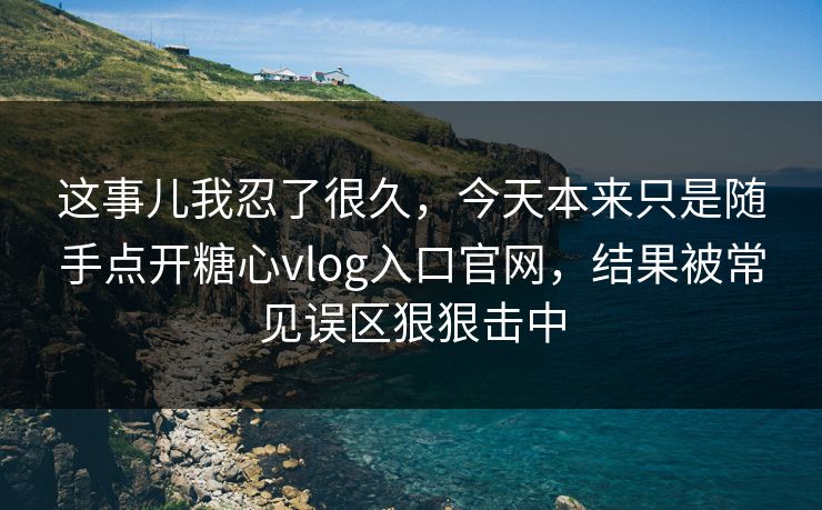 这事儿我忍了很久，今天本来只是随手点开糖心vlog入口官网，结果被常见误区狠狠击中