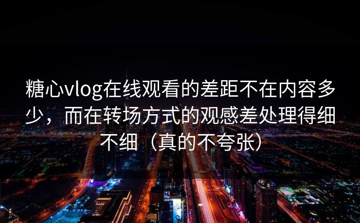 糖心vlog在线观看的差距不在内容多少，而在转场方式的观感差处理得细不细（真的不夸张）