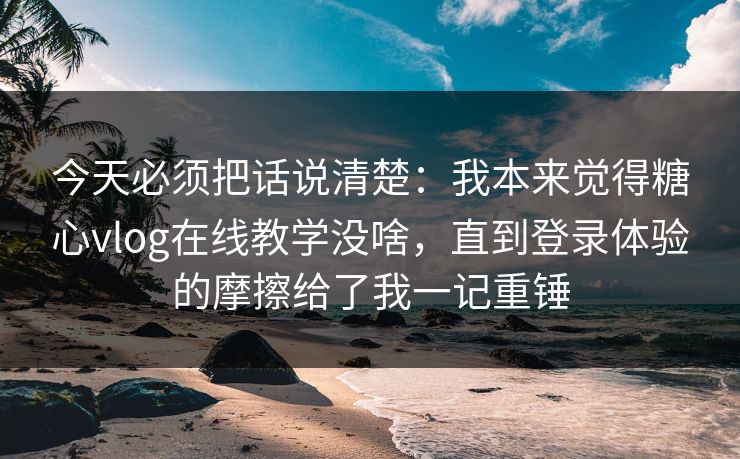 今天必须把话说清楚：我本来觉得糖心vlog在线教学没啥，直到登录体验的摩擦给了我一记重锤