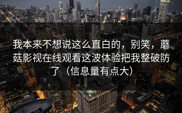 我本来不想说这么直白的，别笑，蘑菇影视在线观看这波体验把我整破防了（信息量有点大）