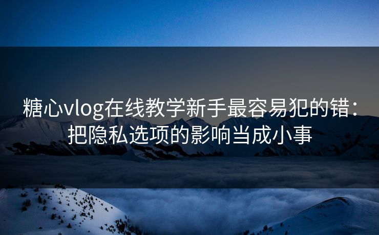 糖心vlog在线教学新手最容易犯的错：把隐私选项的影响当成小事