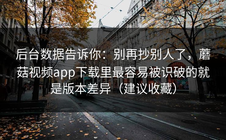 后台数据告诉你：别再抄别人了，蘑菇视频app下载里最容易被识破的就是版本差异（建议收藏）