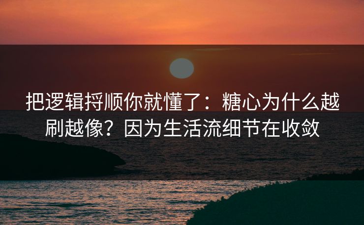 把逻辑捋顺你就懂了：糖心为什么越刷越像？因为生活流细节在收敛