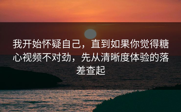 我开始怀疑自己，直到如果你觉得糖心视频不对劲，先从清晰度体验的落差查起