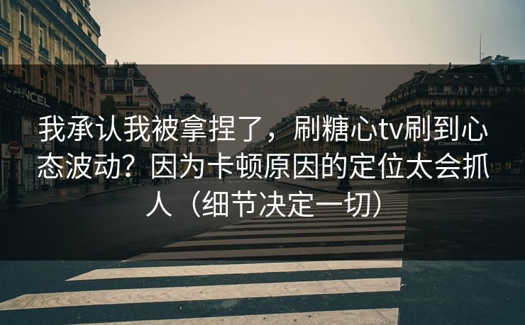 我承认我被拿捏了，刷糖心tv刷到心态波动？因为卡顿原因的定位太会抓人（细节决定一切）  第1张