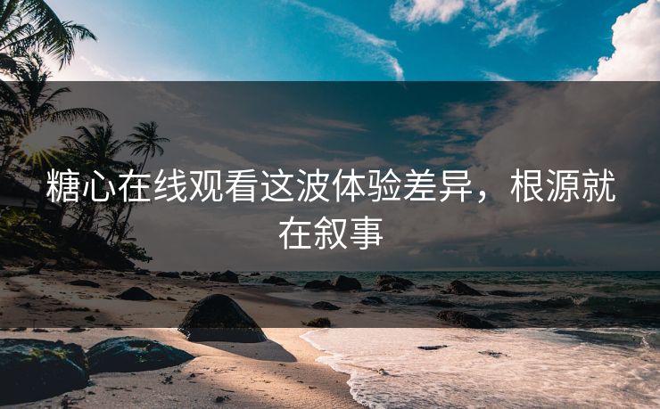 糖心在线观看这波体验差异，根源就在叙事  第1张