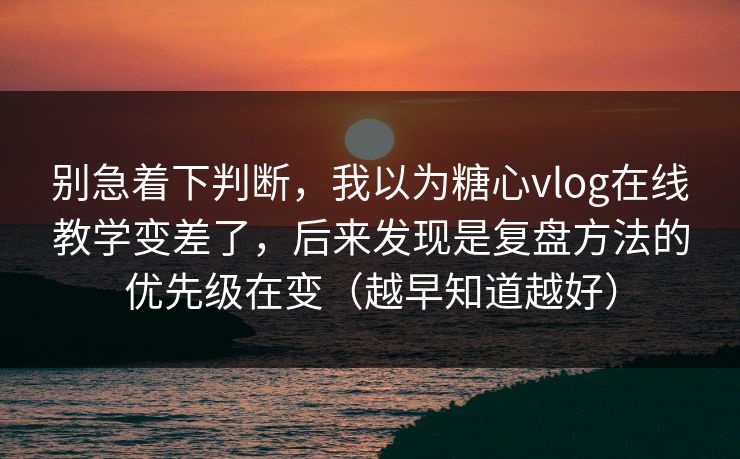 别急着下判断，我以为糖心vlog在线教学变差了，后来发现是复盘方法的优先级在变（越早知道越好）