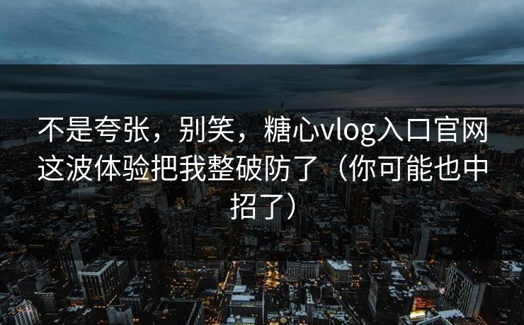 不是夸张，别笑，糖心vlog入口官网这波体验把我整破防了（你可能也中招了）