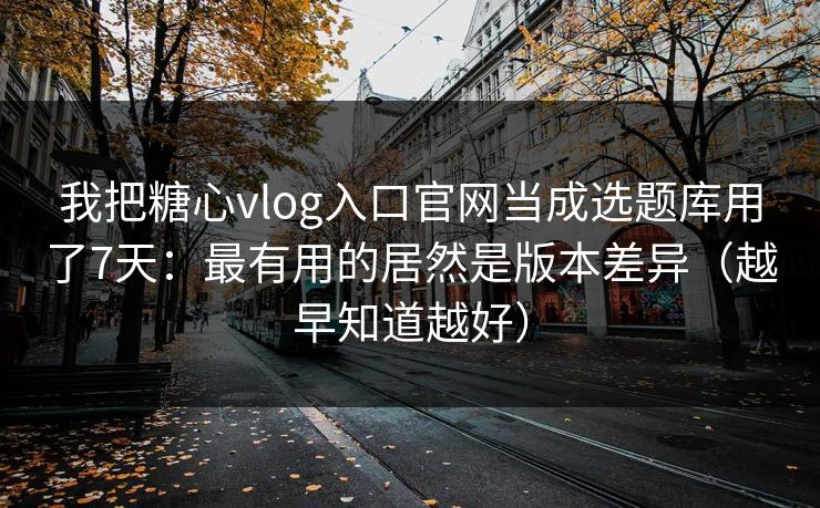 我把糖心vlog入口官网当成选题库用了7天：最有用的居然是版本差异（越早知道越好）