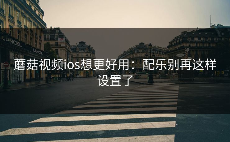 蘑菇视频ios想更好用：配乐别再这样设置了