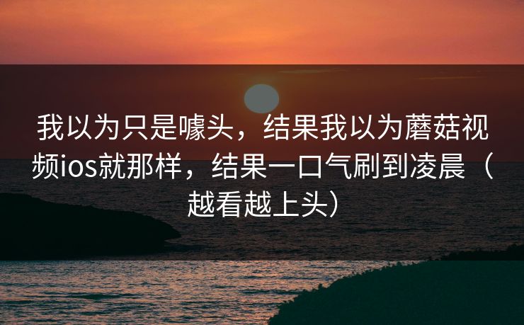 我以为只是噱头，结果我以为蘑菇视频ios就那样，结果一口气刷到凌晨（越看越上头）