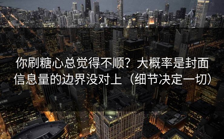 你刷糖心总觉得不顺？大概率是封面信息量的边界没对上（细节决定一切）