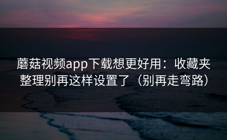 蘑菇视频app下载想更好用：收藏夹整理别再这样设置了（别再走弯路）  第1张