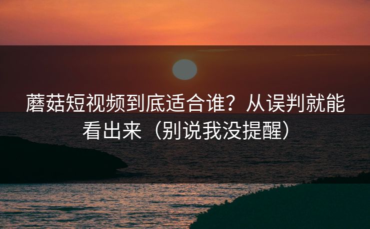 蘑菇短视频到底适合谁？从误判就能看出来（别说我没提醒）