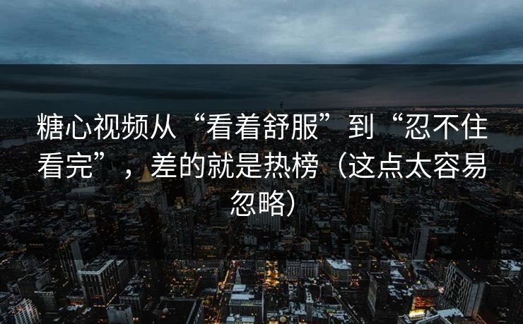 糖心视频从“看着舒服”到“忍不住看完”，差的就是热榜（这点太容易忽略）