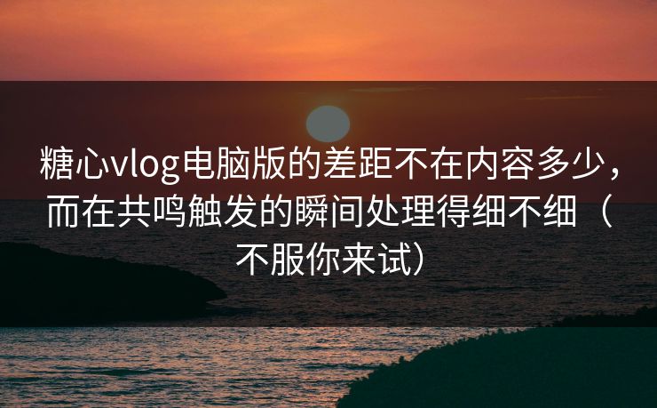 糖心vlog电脑版的差距不在内容多少，而在共鸣触发的瞬间处理得细不细（不服你来试）