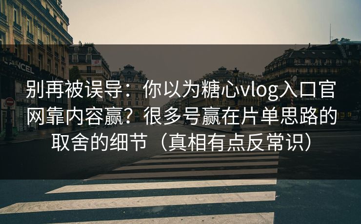 别再被误导：你以为糖心vlog入口官网靠内容赢？很多号赢在片单思路的取舍的细节（真相有点反常识）