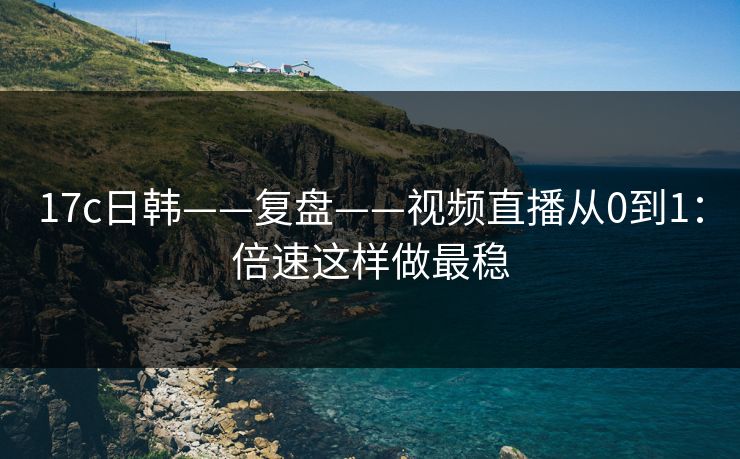 17c日韩——复盘——视频直播从0到1：倍速这样做最稳