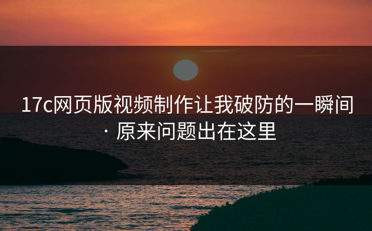 17c网页版视频制作让我破防的一瞬间 · 原来问题出在这里